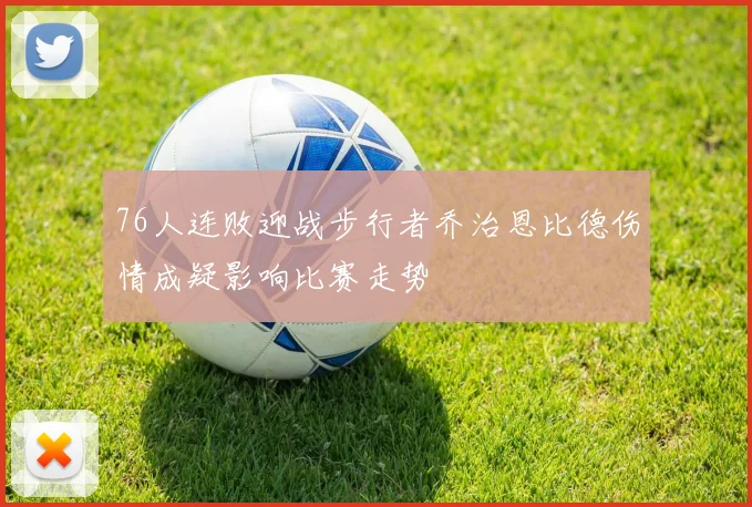 76人连败迎战步行者乔治恩比德伤情成疑影响比赛走势