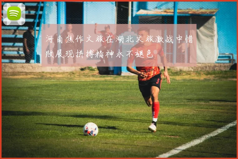河南焦作文旅在湖北文旅激战中惜败展现拼搏精神永不褪色