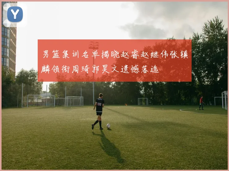 男篮集训名单揭晓赵睿赵继伟张镇麟领衔周琦郭昊文遗憾落选