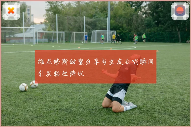 维尼修斯甜蜜分享与女友合唱瞬间引发粉丝热议