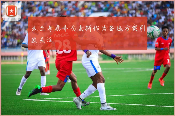 米兰考虑乔戈麦斯作为备选方案引发关注