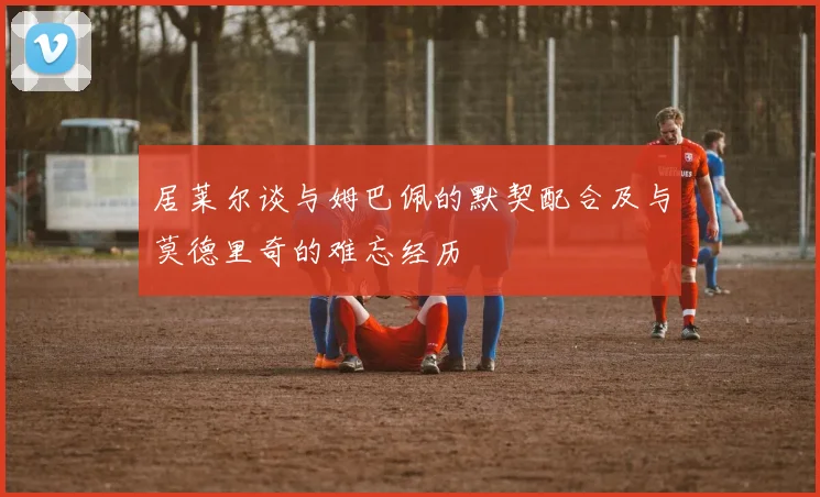 居莱尔谈与姆巴佩的默契配合及与莫德里奇的难忘经历