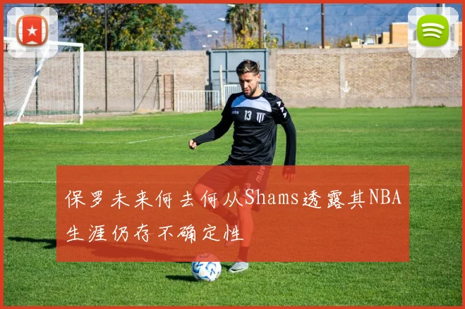 保罗未来何去何从Shams透露其NBA生涯仍存不确定性