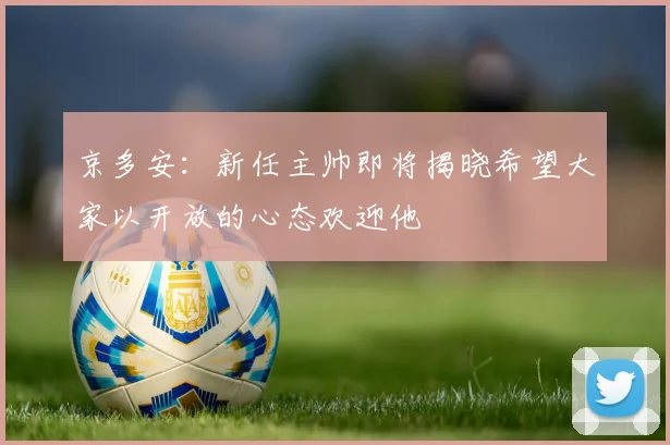 京多安：新任主帅即将揭晓希望大家以开放的心态欢迎他