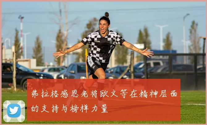 弗拉格感恩老将欧文等在精神层面的支持与榜样力量