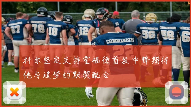 科尔坚定支持霍福德首发中锋期待他与追梦的默契配合